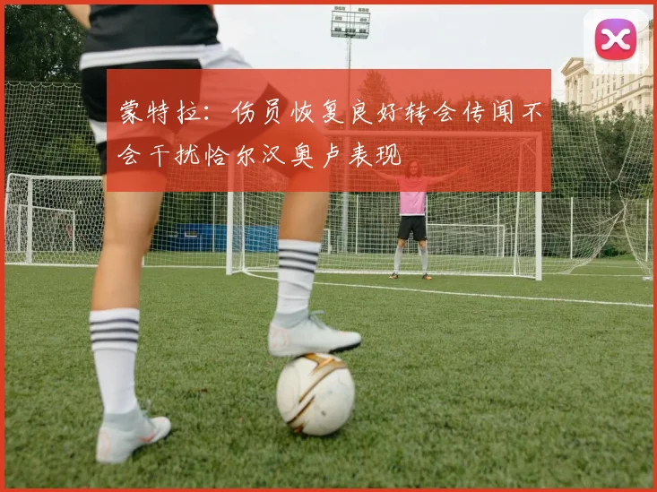 蒙特拉：伤员恢复良好转会传闻不会干扰恰尔汉奥卢表现