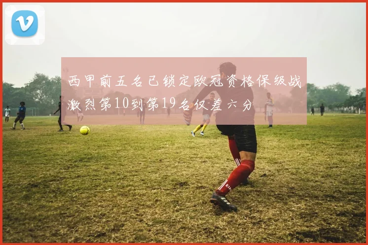 西甲前五名已锁定欧冠资格保级战激烈第10到第19名仅差六分