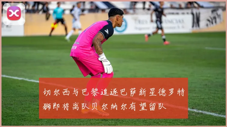 切尔西与巴黎追逐巴萨新星德罗特狮即将离队贝尔纳尔有望留队