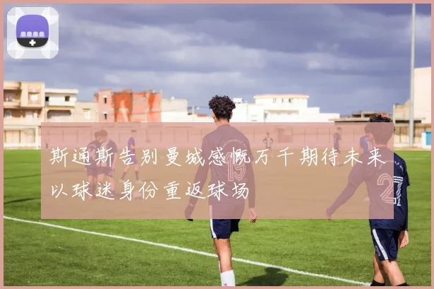 斯通斯告别曼城感慨万千期待未来以球迷身份重返球场