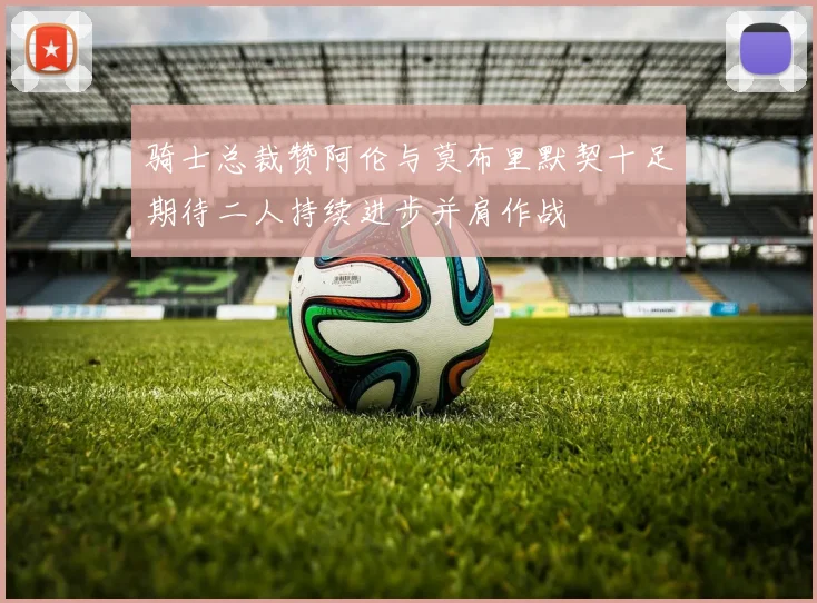 骑士总裁赞阿伦与莫布里默契十足期待二人持续进步并肩作战