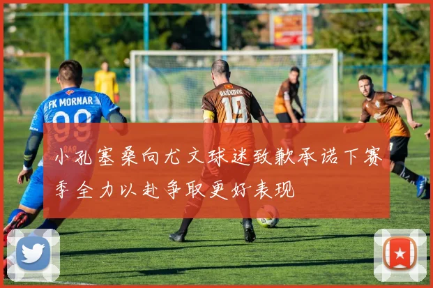 小孔塞桑向尤文球迷致歉承诺下赛季全力以赴争取更好表现