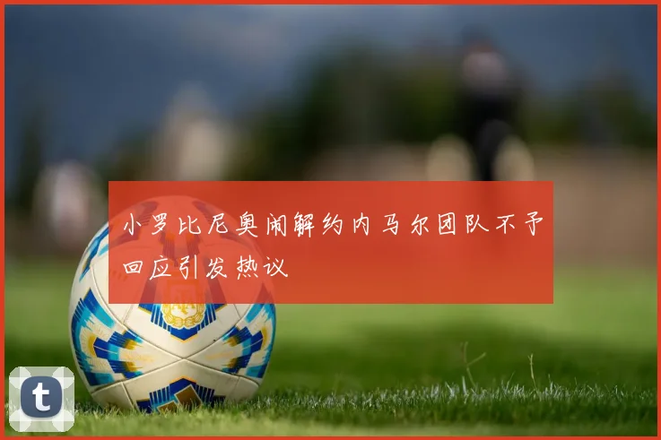 小罗比尼奥闹解约内马尔团队不予回应引发热议