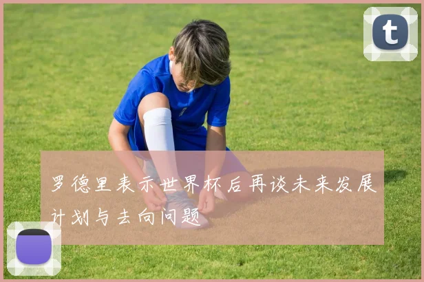 罗德里表示世界杯后再谈未来发展计划与去向问题