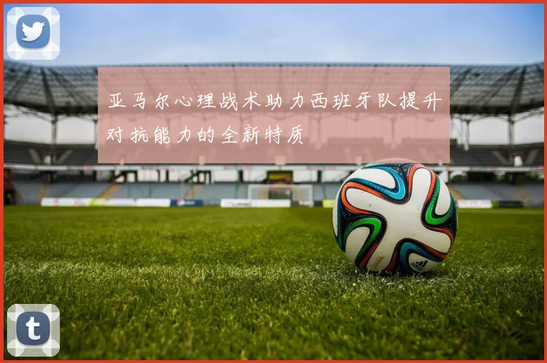 亚马尔心理战术助力西班牙队提升对抗能力的全新特质