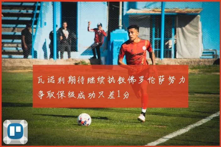 瓦诺利期待继续执教佛罗伦萨努力争取保级成功只差1分
