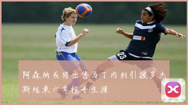阿森纳或将出售马丁内利引援罗杰斯结束六年枪手生涯
