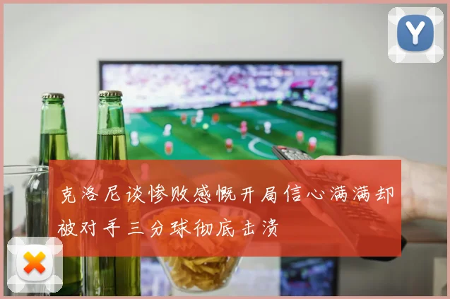 克洛尼谈惨败感慨开局信心满满却被对手三分球彻底击溃